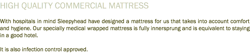 HIGH QUALITY COMMERCIAL MATTRESS With hospitals in mind Sleepyhead have designed a mattress for us that takes into account comfort and hygiene. Our specially medical wrapped mattress is fully innersprung and is equivalent to staying in a good hotel. It is also infection control approved.