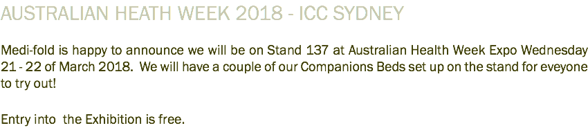 AUSTRALIAN HEATH WEEK 2018 - ICC SYDNEY Medi-fold is happy to announce we will be on Stand 137 at Australian Health Week Expo Wednesday 21 - 22 of March 2018. We will have a couple of our Companions Beds set up on the stand for eveyone to try out! Entry into the Exhibition is free. 