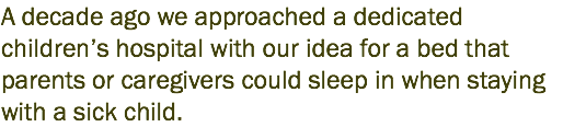 A decade ago we approached a dedicated children’s hospital with our idea for a bed that parents or caregivers could sleep in when staying with a sick child.