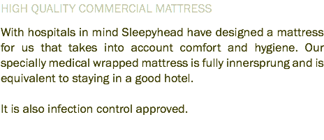 HIGH QUALITY COMMERCIAL MATTRESS With hospitals in mind Sleepyhead have designed a mattress for us that takes into account comfort and hygiene. Our specially medical wrapped mattress is fully innersprung and is equivalent to staying in a good hotel. It is also infection control approved.