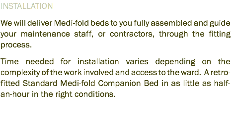 INSTALLATION We will deliver Medi-fold beds to you fully assembled and guide your maintenance staff, or contractors, through the fitting process. Time needed for installation varies depending on the complexity of the work involved and access to the ward. A retro-fitted Standard Medi-fold Companion Bed in as little as half-an-hour in the right conditions.