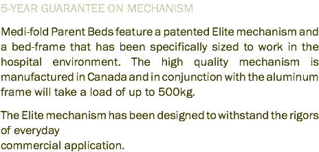 5-YEAR GUARANTEE ON MECHANISM Medi-fold Parent Beds feature a patented Elite mechanism and a bed-frame that has been specifically sized to work in the hospital environment. The high quality mechanism is manufactured in Canada and in conjunction with the aluminum frame will take a load of up to 500kg. The Elite mechanism has been designed to withstand the rigors of everyday commercial application.