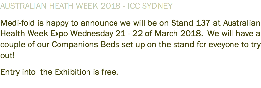 AUSTRALIAN HEATH WEEK 2018 - ICC SYDNEY Medi-fold is happy to announce we will be on Stand 137 at Australian Health Week Expo Wednesday 21 - 22 of March 2018. We will have a couple of our Companions Beds set up on the stand for eveyone to try out! Entry into the Exhibition is free. 